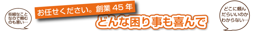 些細なことなので頼むのも悪い　お任せください。創業45年　どんな困り事も喜んで　どこに頼んだらいいのかわからない・・・